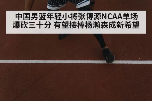中国男篮年轻小将张博源NCAA单场爆砍三十分 有望接棒杨瀚森成新希望