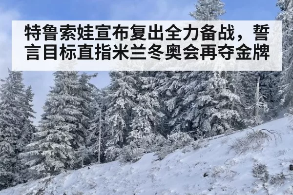 特鲁索娃宣布复出全力备战,誓言目标直指米兰冬奥会再夺金牌